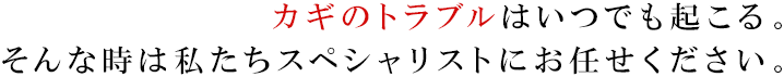 カギのトラブルはいつでも起こる。 そんな時は私たちスペシャリストにお任せください。